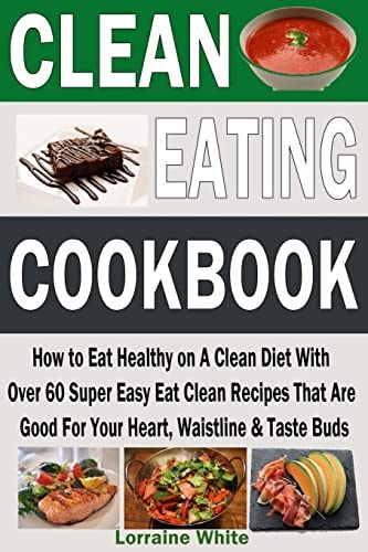 Clean Eating Cookbook: How to Eat Healthy on a Clean Diet with Over 60 Super Easy Eat Clean Recipes That Are Good for Your Heart, Waistline and Taste Buds Fresh and Healthy Breakfasts, Lunches, Dinners, Desserts, Snacks and Treats