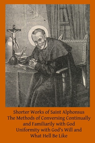Shorter Works of Saint Alphonsus The Methods of Conversing Continually and Familiarily with God; Uniformity with God's Will And; What Hell Be Like