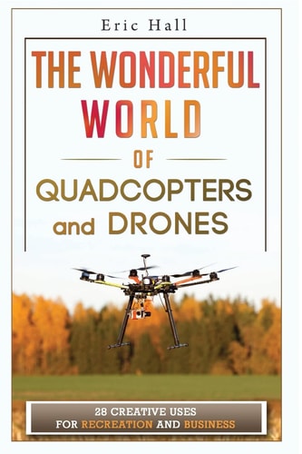 The Wonderful World of Quadcopters and Drones 28 Creative Uses for Recreation and Business