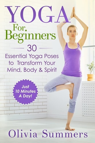 Yoga for Beginners Learn Yoga in Just 10 Minutes a Day- 30 Essential Yoga Poses to Completely Transform Your Mind, Body and Spirit