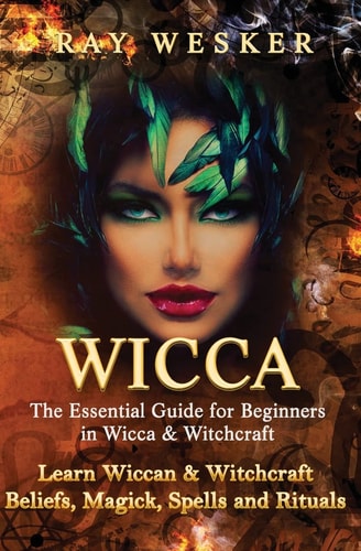 Wicca: the Essential Guide for Beginners in Wicca and Witchcraft Learn Wiccan and Witchcraft Beliefs, Magick, Spells and Rituals