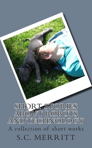 Short Stories About Robots and Technology A Collection of Short Works by S.C. Merritt