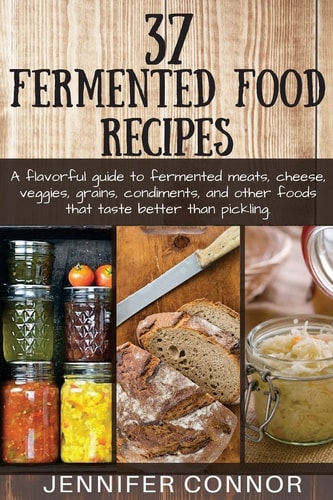 37 Fermented Food Recipes A Flavorful Guide to Fermented Meats, Cheese, Veggies, Grains, Condiments, and Other Foods That Taste Better Than Pickling