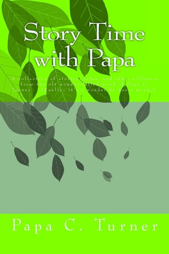 Story Time with Papa A Collection of Stories, Tales, and Other Silliness from the Oft Wonder-Filled Mind of Papa C. Turner (Really... It's a Wonder He Has a Mind... )