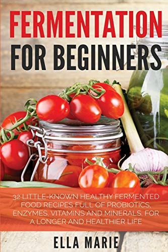 Fermentation For Beginners 32 Little-Known Healthy Fermented Food Recipes Full of Probiotics, Enzymes, Vitamins and Minerals, for a Longer and Healthier Life