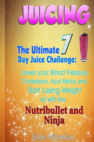 Juicing The Ultimate 7 Day Juice Challenge: Lower Your Blood Pressure, Cholesterol, Acid Reflux and Start Losing Weight All with the Nutribullet and Ninja.