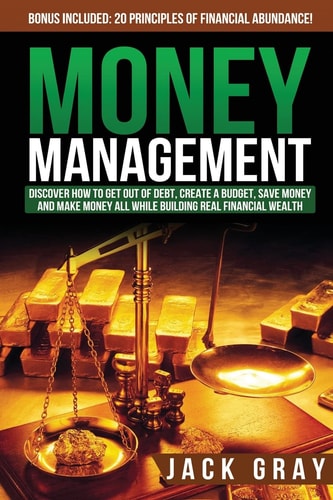 Money Management Discover How to Get Out of Debt, Create a Budget, Save Money and Make Money All While Building Real Financial Wealth