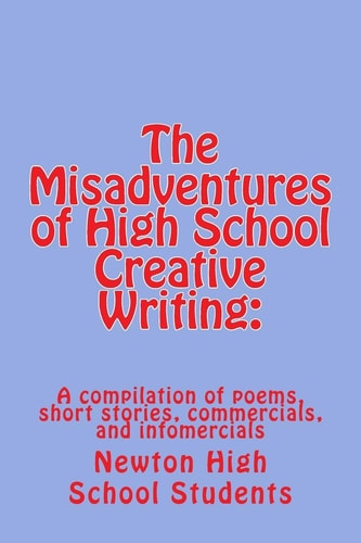 The Misadventures of High School Creative Writing : A Compilation of Poems, Short Stories, Commercials, and Infomercials