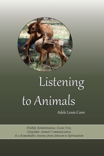 Listening to Animals Wildlife Rehabilitation, Exotic Pets, Telepathic Animal Communication, and a Remarkable Journey from Atheism to Spiritualism
