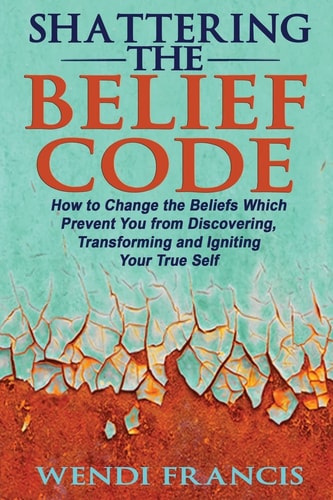 Shattering The Belief Code How to Change the Beliefs Which Prevent You from Discovering, Transforming and Igniting Your True Self