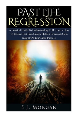 Past Life Regression A Practical Guide to Understanding PLR - Learn How to Release Past Fear, Unlock Hidden Powers, and Gain Insight on Your Life's Purpose