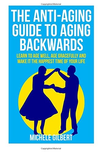 The Anti-Aging Guide To Aging Backwards Learn To Age Well, Age Gracefully And Make It The Happiest Time Of Your Life