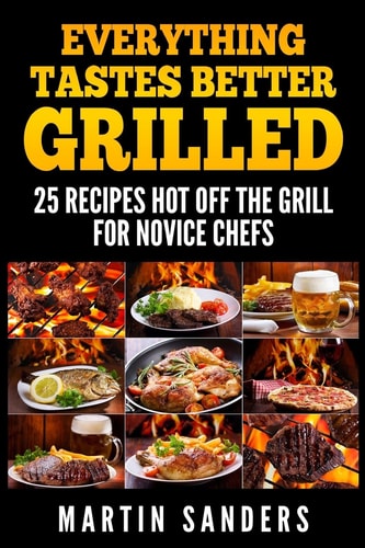 Everything Tastes Better Grilled 25 Recipes Hot Off the Grill for Novice Chefs