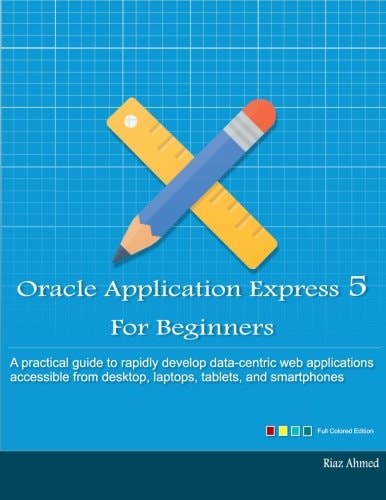 Oracle Application Express 5 For Beginners (Full Color Edition) Develop Web Apps for Desktop and Latest Mobile Devices