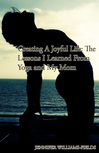 Creating A Joyful Life The Lessons I Learned From Yoga and My Mom: A Personal Journey For An Amazing Life