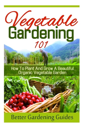Vegetable Gardening 101 How to Plant and Grow a Beautiful, Organic Vegetable Garden