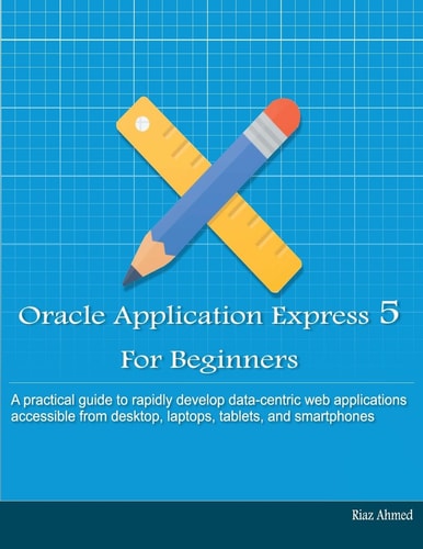 Oracle Application Express 5 for Beginners A Practical Guide to Rapidly Develop Data-centric Web Applications Accessible from Desktop, Laptops, Tablets and Smartphones