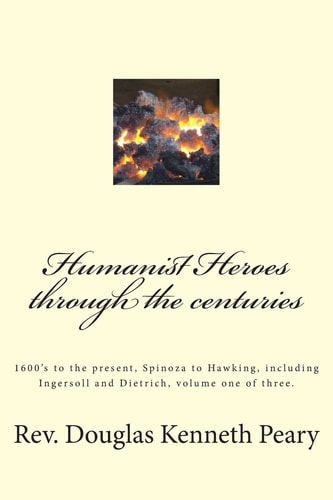 Humanist Heroes Through the Centuries, 1600's to the Present Spinoza to Hawking, Including Ingersoll and Dietrich, Volume One of Three