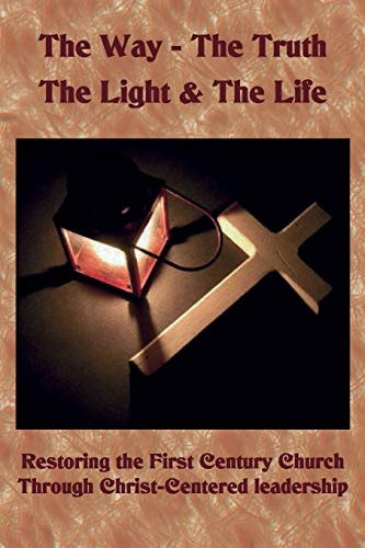 The Way ~ the Truth ~ the Light and the Life Restoring the First Century Church Through Christ-Centered Leadership