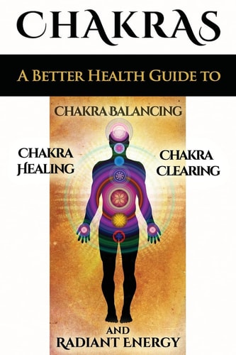 Chakras A Better Health Guide to Chakra Balancing, Chakra Healing, Chakra Clearing and Radiant Energy