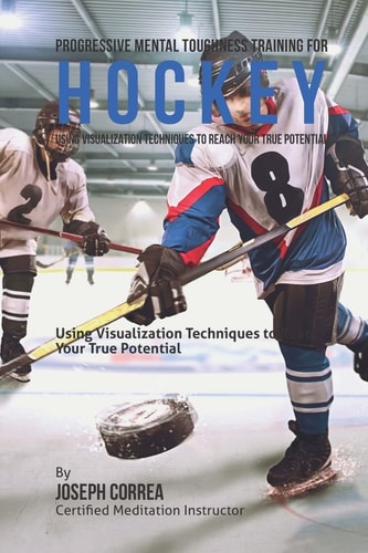 Progressive Mental Toughness Training for Hockey Using Visualization Techniques to Reach Your True Potential