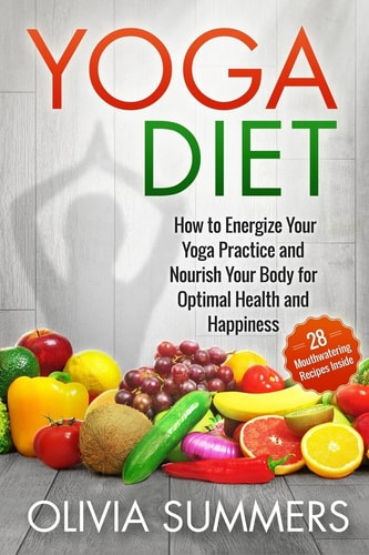Yoga Diet: How to Energize Your Yoga Practice and Nourish Your Body for Optimal Health and Happiness (28 Mouthwatering Recipes Inside!) Yoga Mastery Series