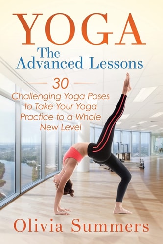 Yoga The Advanced Lessons: 30 Challenging Yoga Poses to Take Your Yoga Practice to a Whole New Level