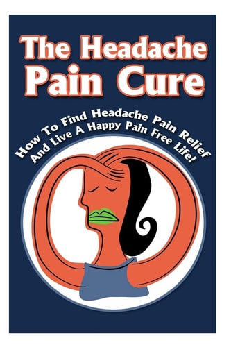 The Headache Pain Cure How To Find Headache Pain Relief And Live A Happy Pain Free Life!