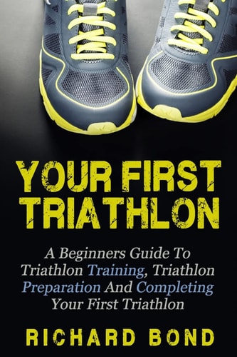 Your First Triathlon A Beginners Guide to Triathlon Training, Triathlon Preparation and Completing Your First Triathlon