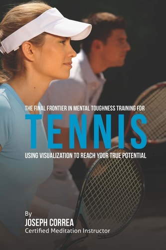 The Final Frontier in Mental Toughness Training for Tennis Using Visualization to Reach Your True Potential
