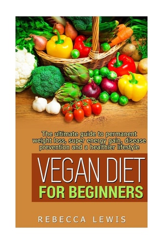 Vegan Diet for Beginners The Ultimate Guide to Permanent Weight Loss, Super Energy Gain, Diesease Prevention and a Healthier Lifestyle