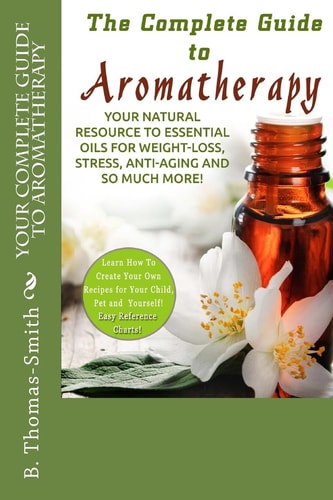 Your Complete Guide to Aromatherapy Your Natural Resource to Essential Oils for Weight-Loss, Stress, Anti-Aging and So Much More with Easy Reference Charts!