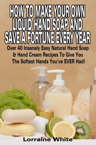 How to Make Your Own Liquid Hand Soap and Save a Fortune Every Year Over 40 Insanely Easy Natural Hand Soap and Hand Cream Recipes to Give You the Softest Hands You've Ever Had