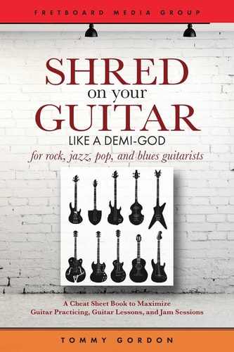 Shred on Your Guitar Like a Demi-God A Cheat Sheet Book to Maximize Guitar Practicing, Guitar Lessons, and Jam Sessions for Rock, Jazz, Pop, and Blues Guitarists