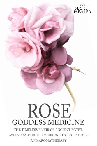Rose - Goddess Medicine The Timeless Elixir of Ancient Egypt, Ayurveda, Chinese Medicine, Essential Oils and Modern Medicine