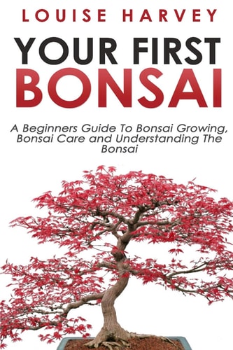 Your First Bonsai A Beginners Guide To Bonsai Growing, Bonsai Care and Understanding The Bonsai