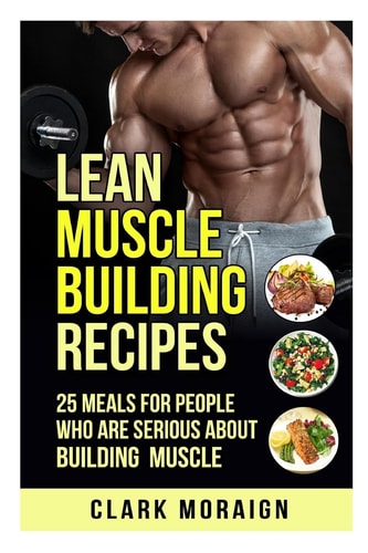 Lean Muscle Building Recipes 25 Meals for People Who Are Serious about Building Muscle