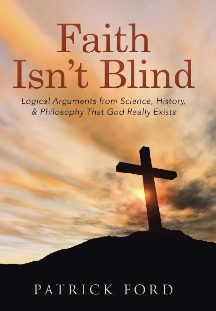 Faith Isnt Blind: Logical Arguments from Science, History, & Philosophy That God Really Exists