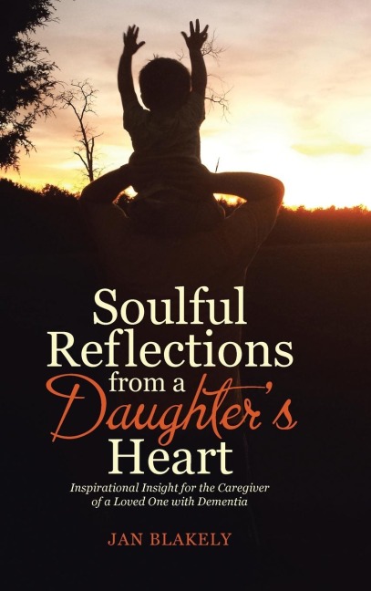 Soulful Reflections from a Daughters Heart: Inspirational Insight for the Caregiver of a Loved One with Dementia