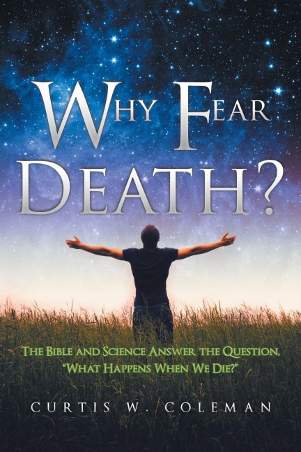 Why Fear Death?: The Bible and Science Answer the Question, What Happens When We Die?