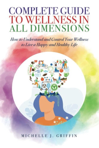 Complete Guide to Wellness in All Dimensions How to Understand and Control Your Wellness to Live a Happy Life and Healthy Life