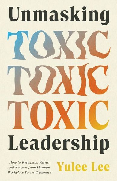 Unmasking Toxic Leadership: How to Recognize, Resist, and Recover from Harmful Workplace Power Dynamics