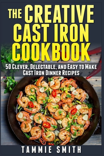 The Creative Cast Iron Cookbook 50 Clever, Delectable, and Easy to Make Cast Iron Dinner Recipes