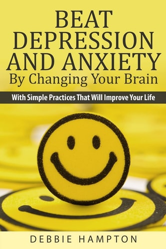 Beat Depression And Anxiety By Changing Your Brain With Simple Practices That Will Improve Your Life