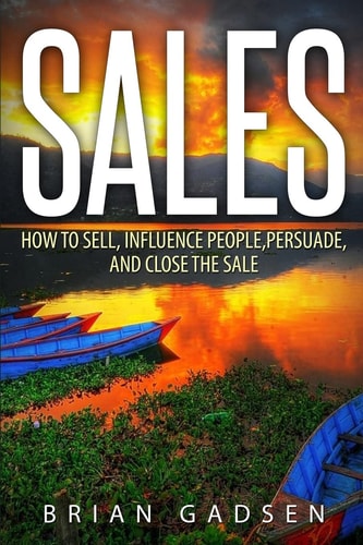 Sales How To Sell, Influence People, Persuade, and Close The Sale