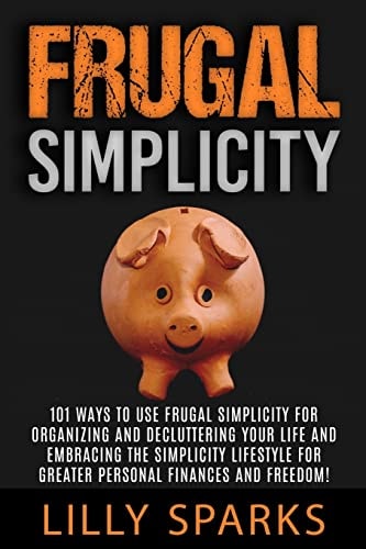 Frugal Simplicity - Lilly Sparks 101 Ways To Use Frugal Simplicity For Organizing And Decluttering Your Life And Embracing The Simplicity Lifestyle For Greater Personal Finances And Freedom!