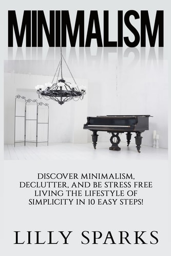 Minimalism - Lilly Sparks Discover Minimalism, Declutter, And Be Stress Free Living The Lifestyle Of Simplicity In 10 Easy Steps!
