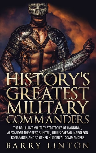 History's Greatest Military Commanders The Brilliant Military Strategies Of Hannibal, Alexander The Great, Sun Tzu, Julius Caesar, Napoleon Bonaparte, And 30 Other Historical Commanders