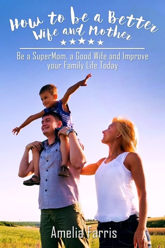 How to Be a Better Wife and Mother Be a SuperMom, a Good Wife and Improve Your Family Life Today