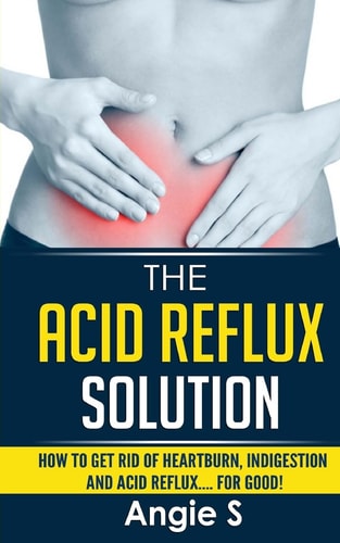 The Acid Reflux Solution How to Get Rid of Heartburn, Indigestion and Acid Reflux.... For Good!